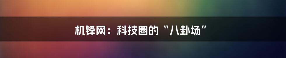 机锋网:科技圈的“八卦场”