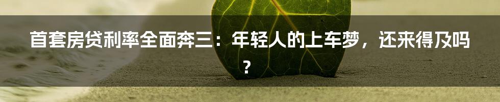 首套房贷利率全面奔三：年轻人的上车梦，还来得及吗？