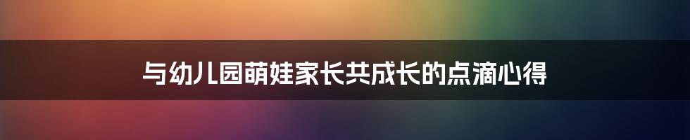 与幼儿园萌娃家长共成长的点滴心得