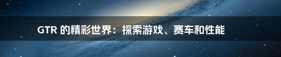 GTR 的精彩世界:探索游戏、赛车和性能