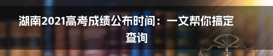 湖南2021高考成绩公布时间:一文帮你搞定查询