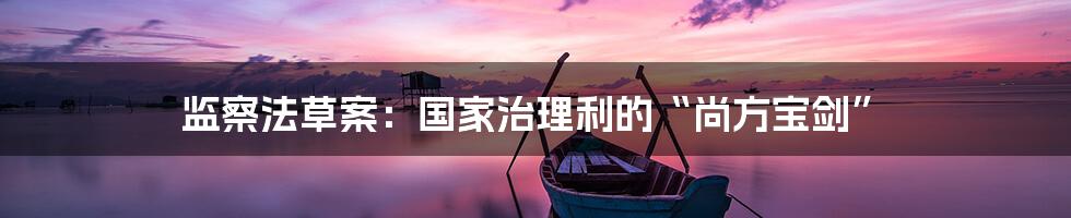 监察法草案:国家治理利的“尚方宝剑”