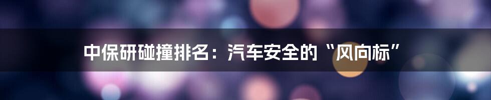 中保研碰撞排名：汽车安全的“风向标”