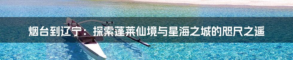 烟台到辽宁:探索蓬莱仙境与星海之城的咫尺之遥