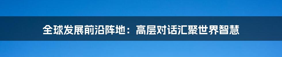 全球发展前沿阵地:高层对话汇聚世界智慧