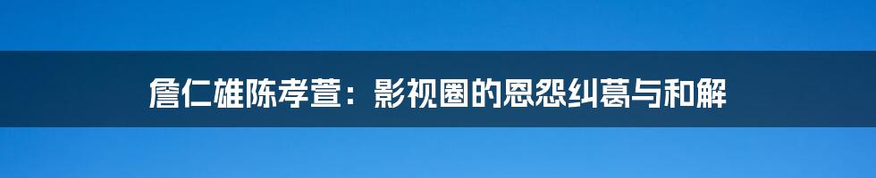 詹仁雄陈孝萱:影视圈的恩怨纠葛与和解