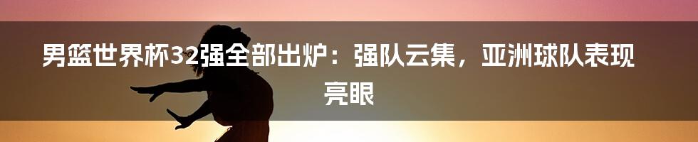 男篮世界杯32强全部出炉：强队云集，亚洲球队表现亮眼