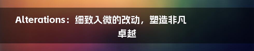 Alterations:细致入微的改动,塑造非凡卓越