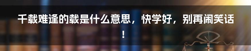 千载难逢的载是什么意思,快学好,别再闹笑话!