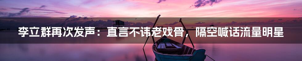 李立群再次发声:直言不讳老戏骨,隔空喊话流量明星