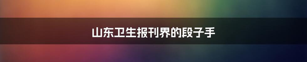 山东卫生报刊界的段子手