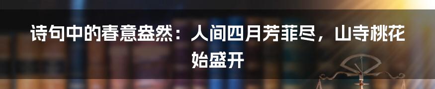 诗句中的春意盎然:人间四月芳菲尽,山寺桃花始盛开