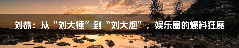 刘恭:从“刘大锤”到“刘大炮”,娱乐圈的爆料狂魔