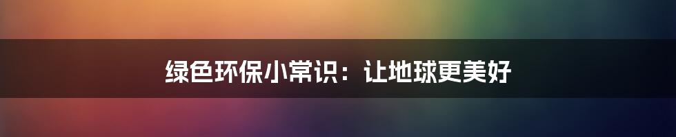 绿色环保小常识：让地球更美好