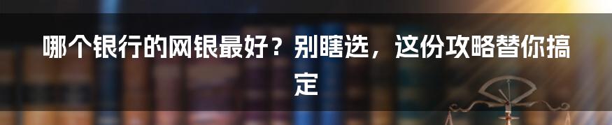 哪个银行的网银最好?别瞎选,这份攻略替你搞定