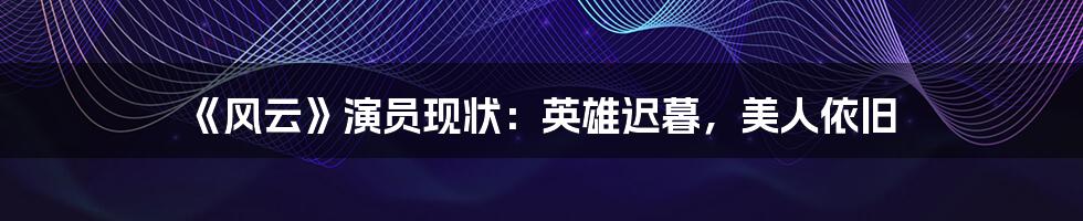 《风云》演员现状：英雄迟暮，美人依旧