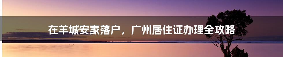 在羊城安家落户，广州居住证办理全攻略