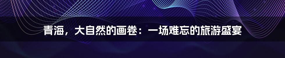 青海,大自然的画卷:一场难忘的旅游盛宴