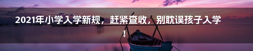 2021年小学入学新规,赶紧查收,别耽误孩子入学!