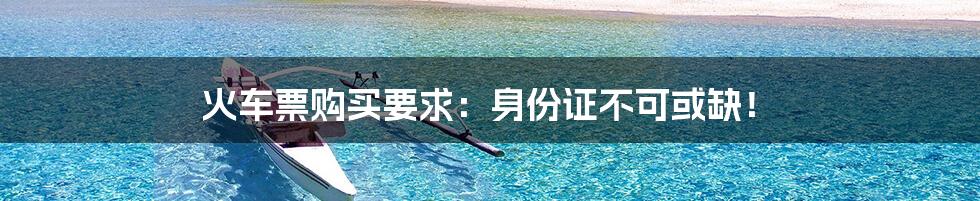 火车票购买要求：身份证不可或缺！