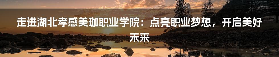 走进湖北孝感美珈职业学院:点亮职业梦想,开启美好未来