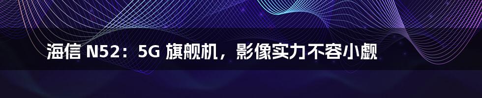 海信 N52：5G 旗舰机，影像实力不容小觑