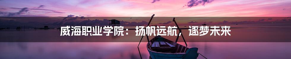威海职业学院:扬帆远航,逐梦未来