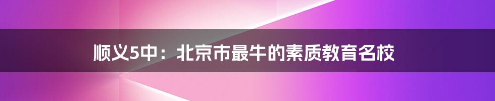 顺义5中：北京市最牛的素质教育名校