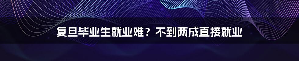 复旦毕业生就业难?不到两成直接就业