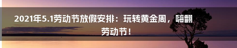 2021年5.1劳动节放假安排:玩转黄金周,嗨翻劳动节!
