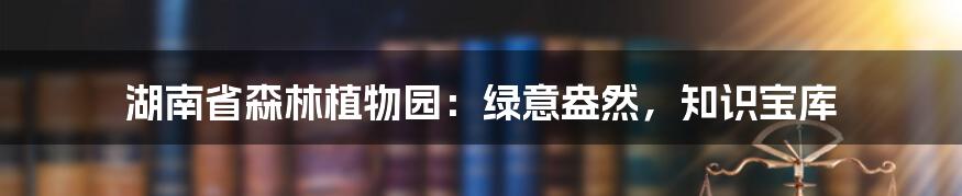 湖南省森林植物园：绿意盎然，知识宝库