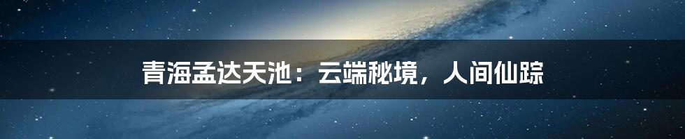 青海孟达天池:云端秘境,人间仙踪