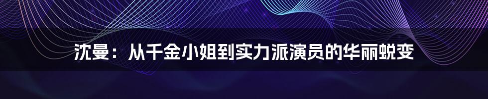 沈曼:从千金小姐到实力派演员的华丽蜕变