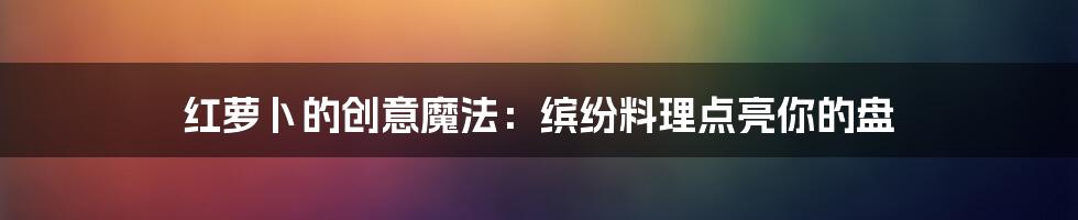 红萝卜的创意魔法:缤纷料理点亮你的盘