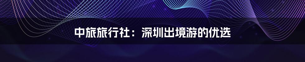 中旅旅行社:深圳出境游的优选