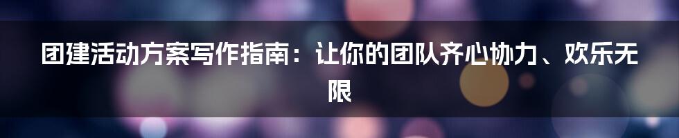 团建活动方案写作指南:让你的团队齐心协力、欢乐无限
