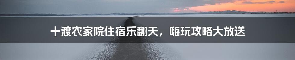 十渡农家院住宿乐翻天,嗨玩攻略大放送