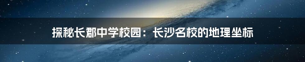 探秘长郡中学校园:长沙名校的地理坐标