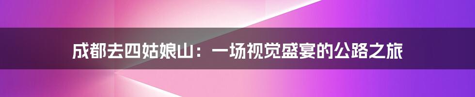 成都去四姑娘山:一场视觉盛宴的公路之旅
