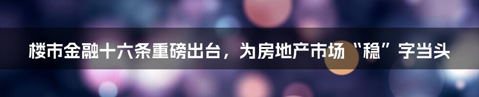楼市金融十六条重磅出台,为房地产市场“稳”字当头