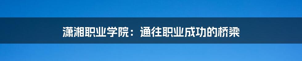 潇湘职业学院：通往职业成功的桥梁