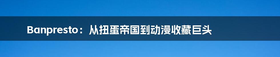 Banpresto:从扭蛋帝国到动漫收藏巨头