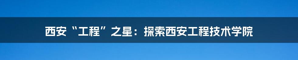 西安“工程”之星:探索西安工程技术学院