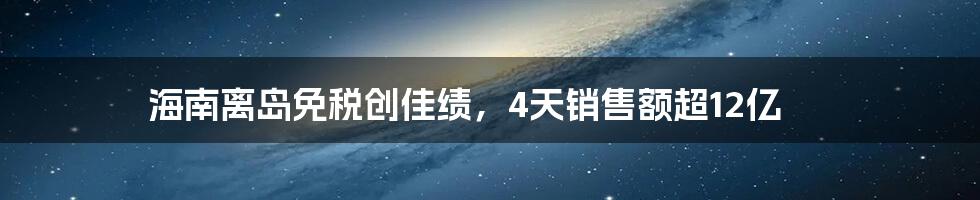 海南离岛免税创佳绩,4天销售额超12亿