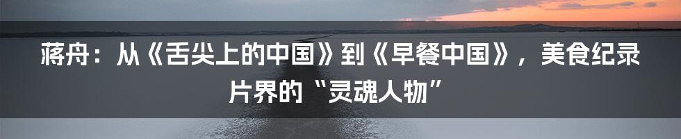 蒋舟:从《舌尖上的中国》到《早餐中国》,美食纪录片界的“灵魂人物”