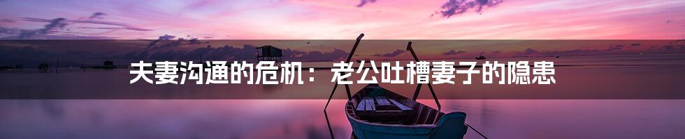 夫妻沟通的危机:老公吐槽妻子的隐患