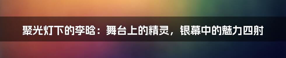 聚光灯下的李晗:舞台上的精灵,银幕中的魅力四射