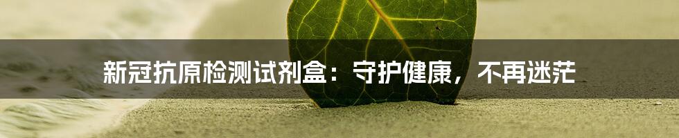 新冠抗原检测试剂盒:守护健康,不再迷茫