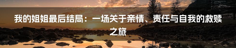 我的姐姐最后结局:一场关于亲情、责任与自我的救赎之旅