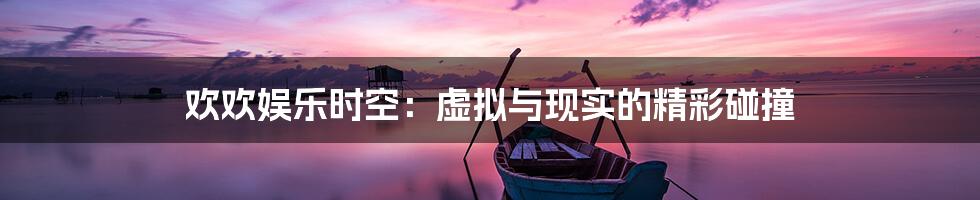欢欢娱乐时空:虚拟与现实的精彩碰撞